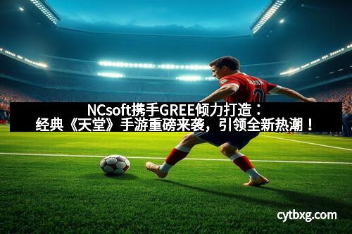 NCsoft携手GREE倾力打造：经典《天堂》手游重磅来袭，引领全新热潮！
