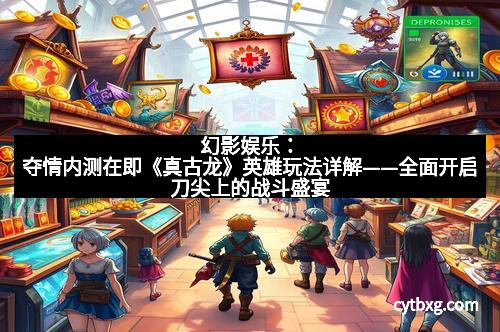 幻影娱乐：夺情内测在即《真古龙》英雄玩法详解——全面开启刀尖上的战斗盛宴